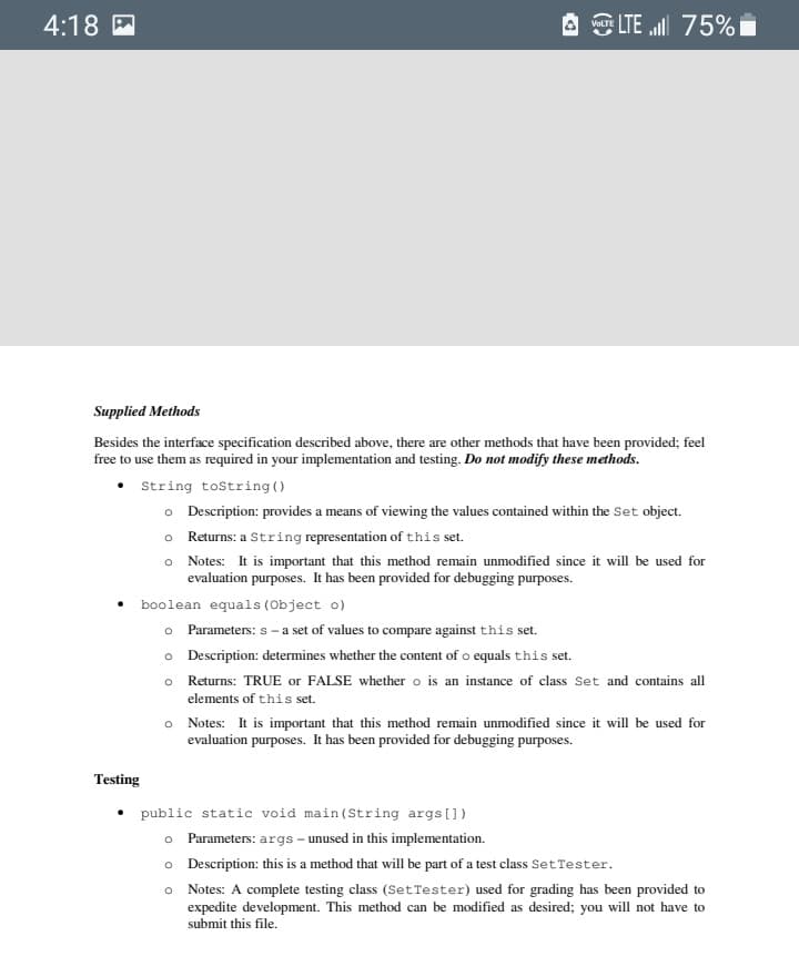 4:18 M
A LTE ll 75%
Supplied Methods
Besides the interface specification described above, there are other methods that have been provided; feel
free to use them as required in your implementation and testing. Do not modify these methods.
• String tostring ()
o Description: provides a means of viewing the values contained within the Set object.
o Returns: a String representation of this set.
o Notes: It is important that this method remain unmodified since it will be used for
evaluation purposes. It has been provided for debugging purposes.
boolean equals (Object o)
o Parameters: s -a set of values to compare against this set.
o Description: determines whether the content of o equals this set.
o Returns: TRUE or FALSE whether o is an instance of class Set and contains all
elements of this set.
o Notes: It is important that this method remain unmodified since it will be used for
evaluation purposes. It has been provided for debugging purposes.
Testing
public static void main (String args[])
o Parameters: args – unused in this implementation.
o Description: this is a method that will be part of a test class SetTester.
o Notes: A complete testing class (SetTester) used for grading has been provided to
expedite development. This method can be modified as desired; you will not have to
submit this file.
