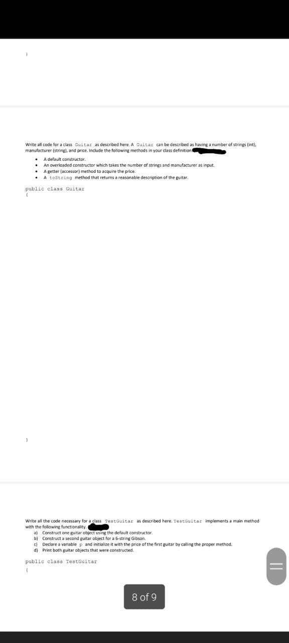 Write all code for a class Guitar as described here. A Guitar can be described as having a number of strings (int),
manufacturer (string), and price. Include the following methods in your class definition:
• A default constructor.
An overloaded constructor which takes the number of strings and manufacturer as input.
• A getter (accessor) method to acquire the price.
A tostring method that returns a reasonable description of the guitar.
public class Guitar
Write all the code necessary for a class TestGuitar as described here. TestGuitar implements a main method
with the following functionality.
a) Construct one guitar object using the default constructor
b) Construct a second guitar object for a 6-string Gibson.
c) Declare a variable p and initialize it with the price of the first guitar by calling the proper method.
d) Print both guitar objects that were constructed.
public class TestGuitar
8 of 9
