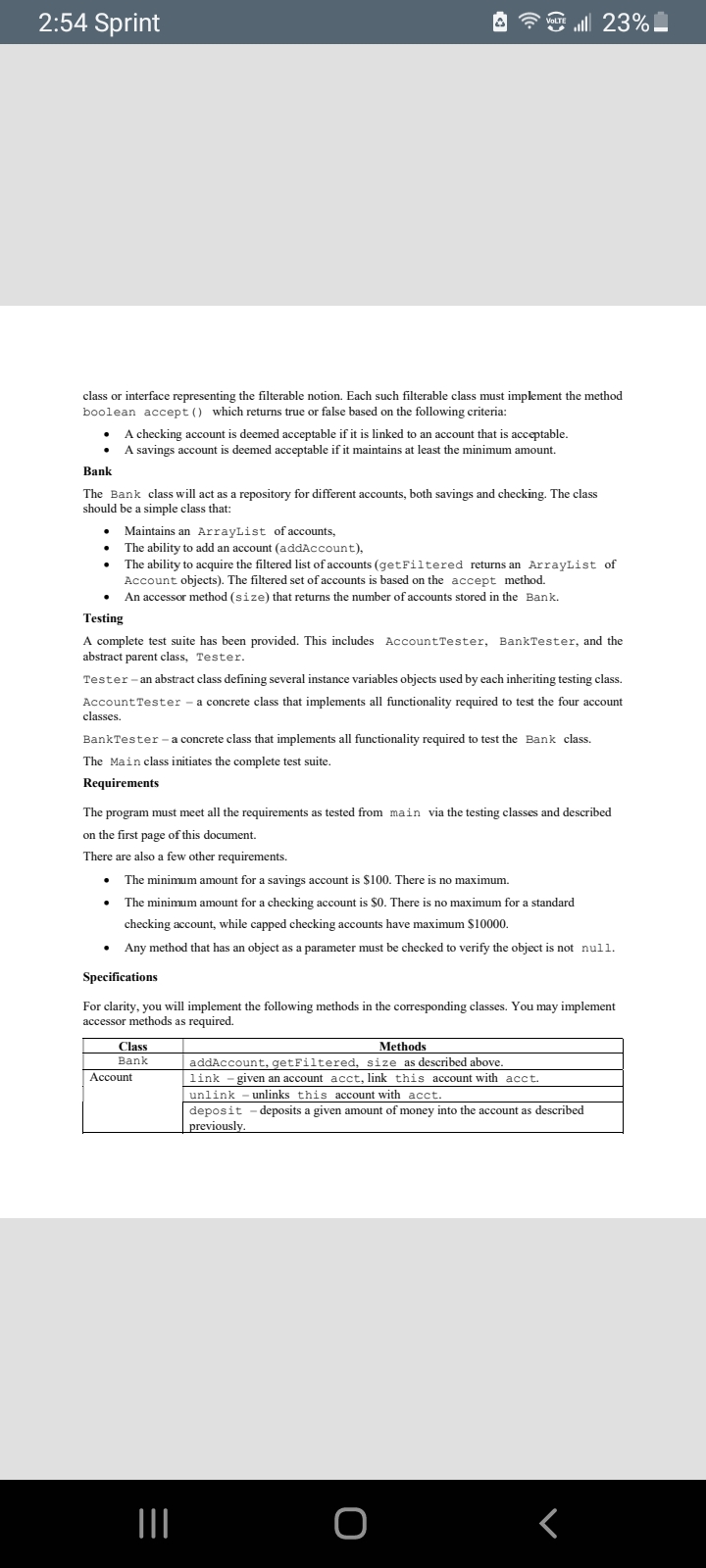 2:54 Sprint
ll 23%
VOLTE
class or interface representing the filterable notion. Each such filterable class must implement the method
boolean accept () which returns true or false based on the following criteria:
A checking account is deemed acceptable if it is linked to an account that is acceptable.
A savings account is deemed acceptable if it maintains at least the minimum amount.
Bank
The Bank class will act as a repository for different accounts, both savings and checking. The class
should be a simple class that:
• Maintains an ArrayList of accounts,
• The ability to add an account (addAccount),
The ability to acquire the filtered list of accounts (getFiltered returns an ArrayList of
Account objects). The filtered set of accounts is based on the accept method.
An accessor method (size) that returns the umber of accounts stored in the Bank.
Testing
A complete test suite has been provided. This includes AccountTester, BankTester, and the
abstract parent class, Tester.
Tester - an abstract class defining several instance variables objects used by each inheriting testing class.
Account Tester - a concrete class that implements all functionality required to test the four account
classes.
BankTester - a concrete class that implements all functionality required to test the Bank class.
The Main class initiates the complete test suite.
Requirements
The program must meet all the requirements as tested from main via the testing classes and described
on the first page of this document.
There are also a few other requirements.
• The minimum amount for a savings account is $100. There is no maximum.
• The minimum amount for a checking account is $0. There is no maximum for a standard
checking account, while capped checking accounts have maximum S10000.
Any method that has an object as a parameter must be checked to verify the object is not null.
Specifications
For clarity, you will implement the following methods in the corresponding classes. You may implement
accessor methods as required.
Class
Methods
Bank
addAccount, getFiltered, size as described above.
link - given an account acct, link this account with acct.
unlink - unlinks this account with acct.
Account
-deposits a given amount of money into the account as described
previously.
II
