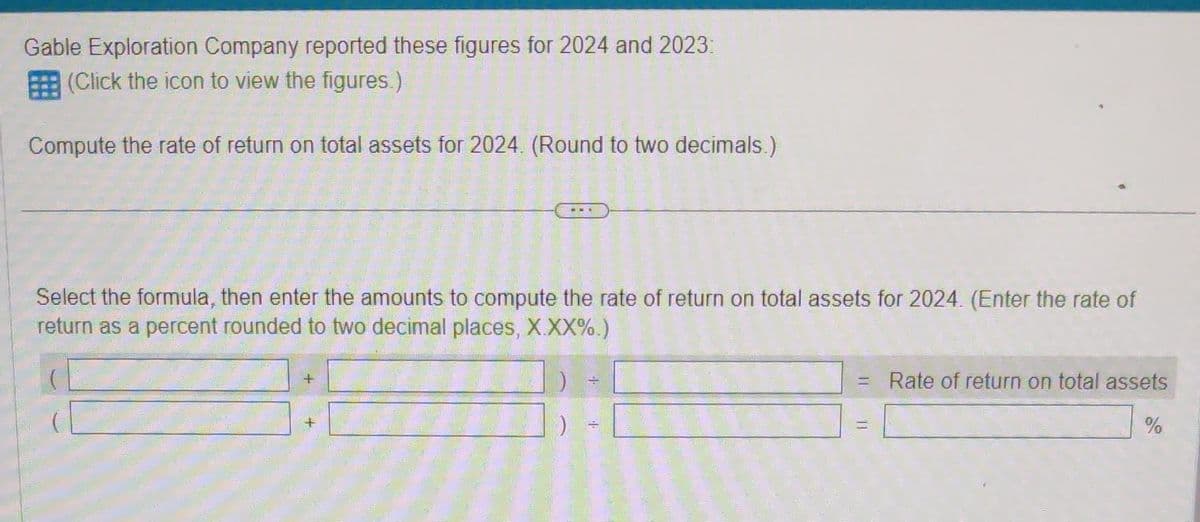 Gable Exploration Company reported these figures for 2024 and 2023:
(Click the icon to view the figures.)
Compute the rate of return on total assets for 2024. (Round to two decimals.)
Select the formula, then enter the amounts to compute the rate of return on total assets for 2024. (Enter the rate of
return as a percent rounded to two decimal places, X.XX%.)
Rate of return on total assets
%