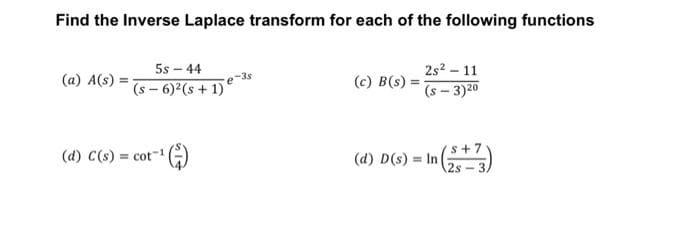 Find the Inverse Laplace transform for each of the following functions
(a) A(s)
5s-44
(5-6)² (5+1) e-s
(d) C(s) = cot-1
(c) B(s)
2s² - 11
(s-3) 20
Vs+7
2s
(d) D(s) In (