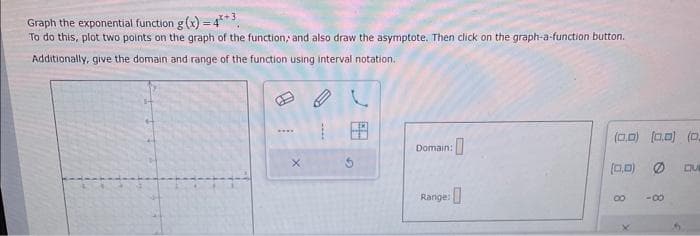 Graph the exponential function g(x) = 4*3
To do this, plot two points on the graph of the function, and also draw the asymptote. Then click on the graph-a-function button.
Additionally, give the domain and range of the function using interval notation.
****
www.
:0
Domain:
Range:
(0.0) (0.0) (0
(0,0) Ø DU
8
-8