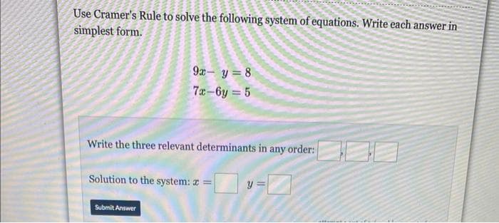 Use Cramer's Rule to solve the following system of equations. Write each answer in
simplest form.
9x - y = 8
7x-6y=5
Write the three relevant determinants in any order:
Solution to the system: x =
Submit Answer
y
0