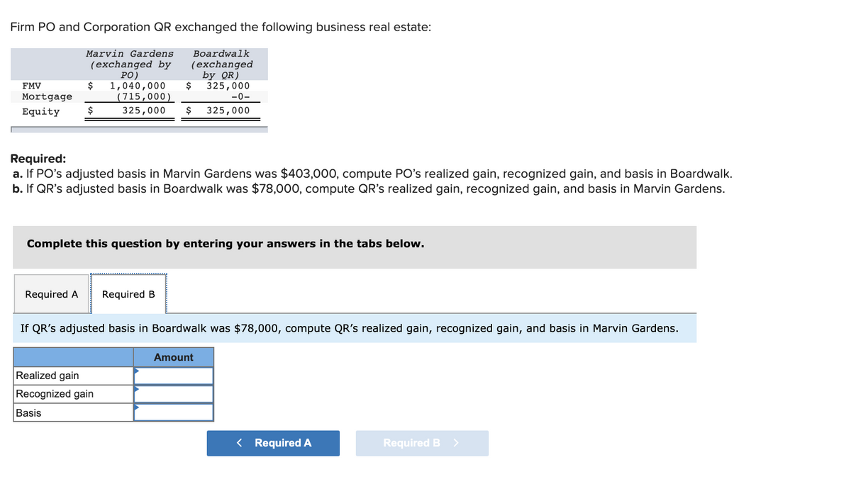 Firm PO and Corporation QR exchanged the following business real estate:
Marvin Gardens
(exchanged by
PO)
$ 1,040,000
(715,000)
325,000 $
FMV
Mortgage
Equity
$
Boardwalk
(exchanged
Required A Required B
$
Required:
a. If PO's adjusted basis in Marvin Gardens was $403,000, compute PO's realized gain, recognized gain, and basis in Boardwalk.
b. If QR's adjusted basis in Boardwalk was $78,000, compute QR's realized gain, recognized gain, and basis in Marvin Gardens.
Complete this question by entering your answers in the tabs below.
Realized gain
Recognized gain
Basis
by QR)
325,000
-0-
325,000
If QR's adjusted basis in Boardwalk was $78,000, compute QR's realized gain, recognized gain, and basis in Marvin Gardens.
Amount
< Required A
Required B >