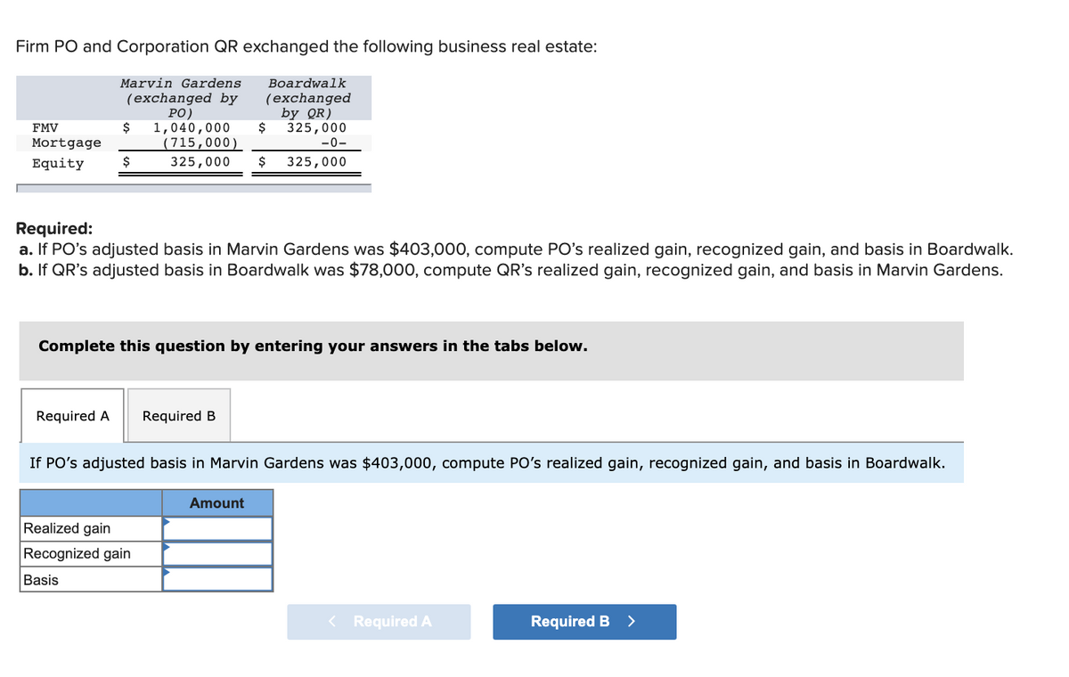 Firm PO and Corporation QR exchanged the following business real estate:
Marvin Gardens
(exchanged by
PO)
$ 1,040,000
(715,000)
325,000 $
FMV
Mortgage
Equity
$
Required A Required B
Required:
a. If PO's adjusted basis in Marvin Gardens was $403,000, compute PO's realized gain, recognized gain, and basis in Boardwalk.
b. If QR's adjusted basis in Boardwalk was $78,000, compute QR's realized gain, recognized gain, and basis in Marvin Gardens.
Boardwalk
(exchanged
Complete this question by entering your answers in the tabs below.
Realized gain
Recognized gain
Basis
$
by QR)
325,000
-0-
325,000
If PO's adjusted basis in Marvin Gardens was $403,000, compute PO's realized gain, recognized gain, and basis in Boardwalk.
Amount
< Required A
Required B >