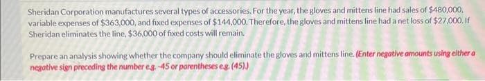 Sheridan Corporation manufactures several types of accessories. For the year, the gloves and mittens line had sales of $480,000.
variable expenses of $363,000, and fixed expenses of $144,000. Therefore, the gloves and mittens line had a net loss of $27,000. If
Sheridan eliminates the line, $36,000 of fixed costs will remain.
Prepare an analysis showing whether the company should eliminate the gloves and mittens line. (Enter negative amounts using either a
negative sign preceding the number eg.-45 or parentheses eg. (45))
