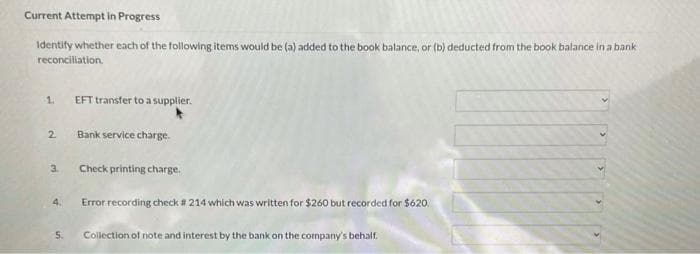 Current Attempt in Progress
Identify whether each of the following items would be (a) added to the book balance, or (b) deducted from the book balance in a bank
reconciliation.
1.
2
3.
4.
5.
EFT transfer to a supplier.
Bank service charge.
Check printing charge.
Error recording check # 214 which was written for $260 but recorded for $620.
Collection of note and interest by the bank on the company's behalf.