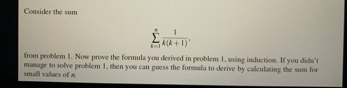 Consider the sum
1
Σ₁k(k+ 1)'
k=1
n
from problem 1. Now prove the formula you derived in problem 1, using induction. If you didn't
manage to solve problem 1, then you can guess the formula to derive by calculating the sum for
small values of n.