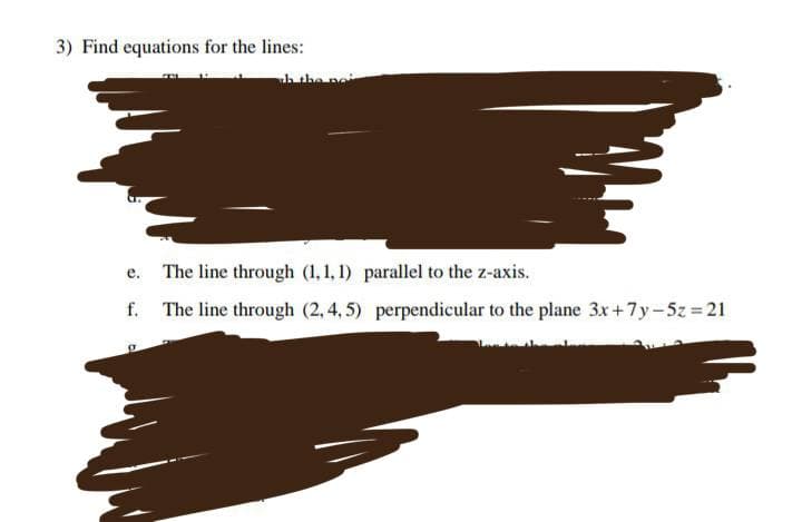 3) Find equations for the lines:
h the no
e.
The line through (1,1,1) parallel to the z-axis.
The line through (2,4,5) perpendicular to the plane 3x+7y-5z = 21