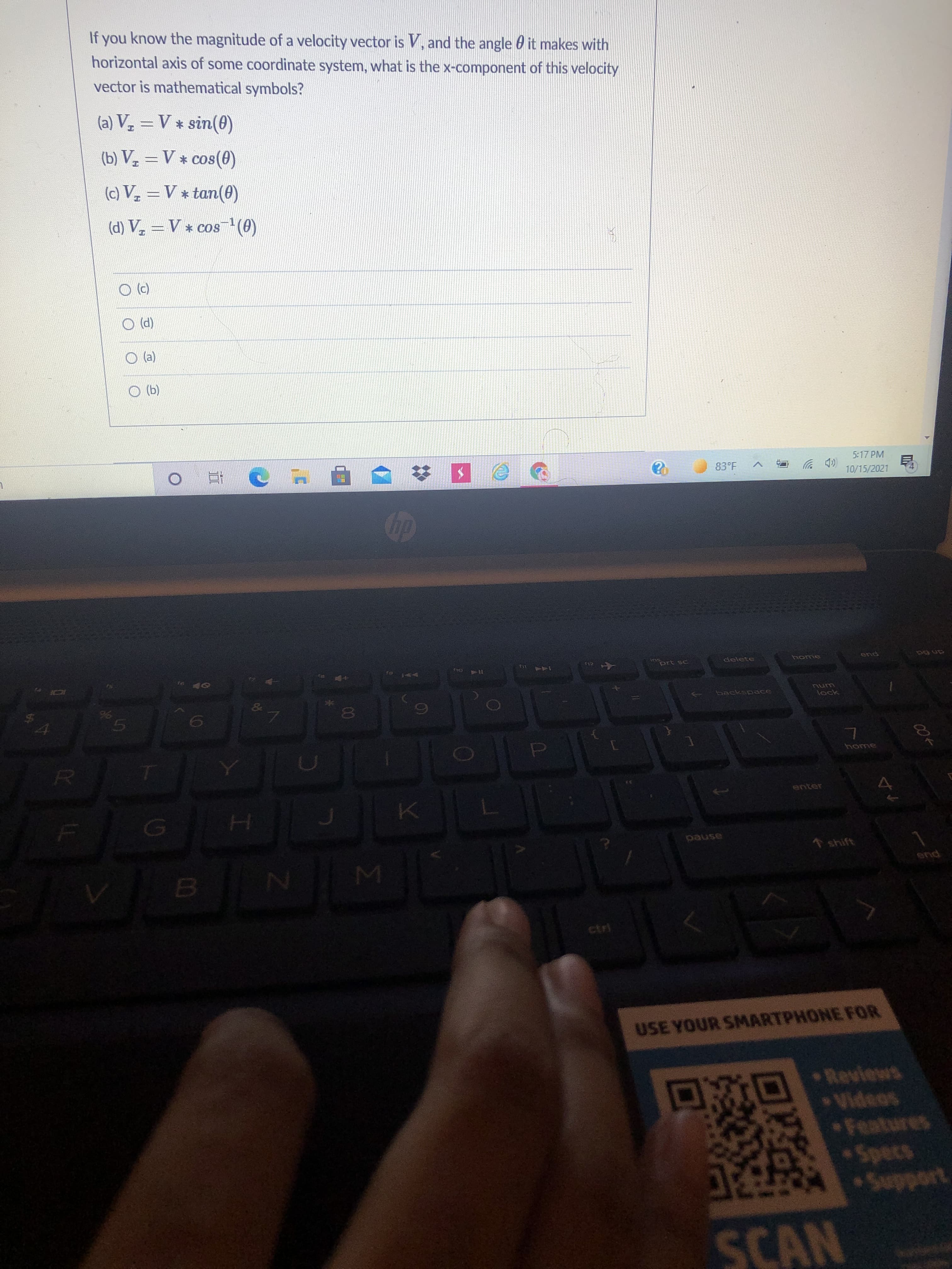 007
If you know the magnitude of a velocity vector is V, and the angle 0 it makes with
horizontal axis of some coordinate system, what is the x-component of this velocity
vector is mathematical symbols?
(a) Vz = V * sin(0)
(b) V, = V * cos(0)
(c) V =V * tan(0)
(d) V. = V * cos(0)
(2) O
(P) O
(2) O
(q) O
5:17 PM
83°F A
D 岁
10/15/2021
近。
prt sc
delete
home
end
an 6d
KA
144
&
backspace
unu
lock
80
5.
home
()
pause
* shift
end
ctri
USE YOUR SMARTPHONE FOR
Reviews
Videos
Features
Specs
SCAN
