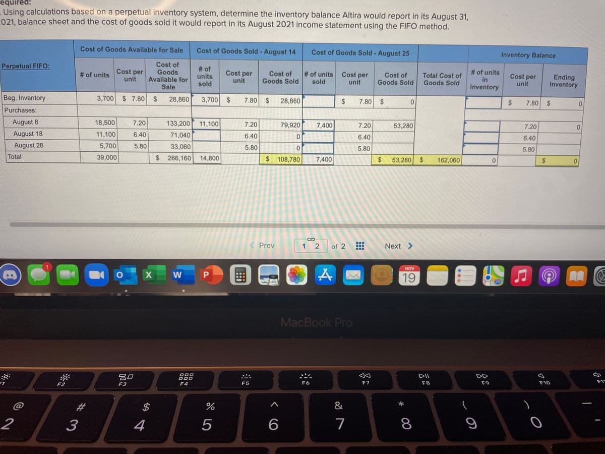 equired:
- Using calculations based on a perpetual inventory system, determine the inventory balance Altira would report in its August 31,
021, balance sheet and the cost of goods sold it would report in its August 2021 income statement using the FIFO method.
Cost of Goods Available for Sale
Cost of Goods Sold- August 14
Cost of Goods Sold - August 25
Inventory Balance
Cost of
Goods
Available for
Sale
Perpetual FIFO:
Cost per
unit
# of
units
sold
# of units
in
Cost per
Cost of
Goods Sold
# of units
sold
# of units
Cost per
unit
Cost of
Goods Sold
Total Cost of
Goods Sold
Cost per
Ending
Inventory
unit
unit
inventory
Beg. Inventory
3,700 $ 7.80 $
28,860
3,700
24
7.80
28,860
2$
2$
7.80
2$
7.80 $
0.
Purchases:
August 8
18,500
7.20
133,200
11,100
7,400
7.20
79,920
7.20
53,280
7.20
August 18
11,100
6.40
71,040
6.40
6.40
6.40
August 28
5,700
5.80
33,060
5.80
5.80
5.80
Total
39,000
$266,160
14,800
$108,780
7,400
53,280 $
162,060
24
Prev
1 2
of 2
Next >
国
NOV
19
AA
MacBook Pro
吕0
DII
000
F4
F5
F6
F7
F8
F9
F10
F1*
F2
F3
2$
&
2
4
7
8
%24
...
...
%24
%#3
