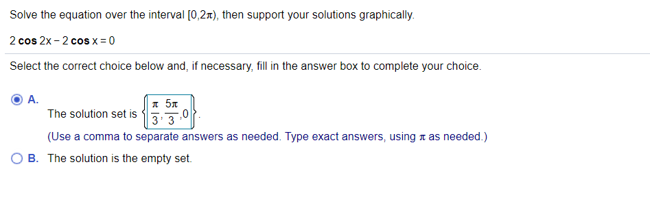 Solve the equation over the interval [0,2x), then support your solutions graphically.
2 cos 2x - 2 cos x = 0
Select the correct choice below and, if necessary, fill in the answer box to complete your choice.
А.
n 5x
3' 3
The solution set is
(Use a comma to separate answers as needed. Type exact answers, using t as needed.)
B. The solution is the empty set.
