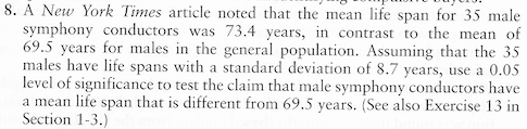 A New York Times article noted that the mean life span for 35 male
symphony conductors was 73.4 years, in contrast to the mean of
69.5 years for males in the general population. Assuming that the 35
males have life spans with a standard deviation of 8.7 years, use a 0.05
level of significance to test the claim that male symphony conductors have
a mean life span that is different from 69.5 years. (See also Exercise 13 in
Section 1-3.)
