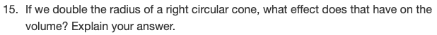 ### Question 15: Volume Change in a Right Circular Cone

**Question:**
If we double the radius of a right circular cone, what effect does that have on the volume? Explain your answer.

#### Explanation:
When considering the volume of a right circular cone, it is important to remember the formula for the volume:

\[ V = \frac{1}{3} \pi r^2 h \]

Where:
- \( V \) is the volume,
- \( r \) is the radius of the base,
- \( h \) is the height of the cone.

If we double the radius of the cone, the new radius \( r_{\text{new}} \) becomes \( 2r \).

Substituting \( 2r \) into the volume formula:

\[ V_{\text{new}} = \frac{1}{3} \pi (2r)^2 h \]

This simplifies to:

\[ V_{\text{new}} = \frac{1}{3} \pi (4r^2) h \]
\[ V_{\text{new}} = 4 \left( \frac{1}{3} \pi r^2 h \right) \]
\[ V_{\text{new}} = 4V \]

Therefore, if we double the radius of a right circular cone, the volume increases by a factor of four. This means the volume of the cone becomes four times larger.