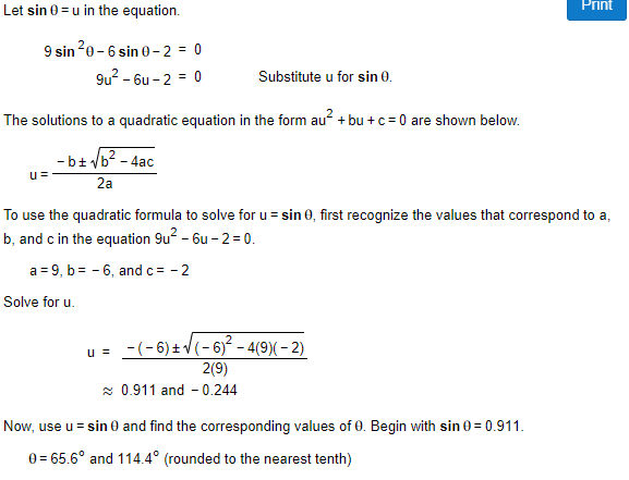 Let sin 0 = u in the equation.
Print
9 sin20 - 6 sin 0 – 2 = 0
9u? - 6u - 2 = 0
Substitute u for sin 0.
The solutions to a quadratic equation in the form au? + bu +c = 0 are shown below.
- b+ /b? - 4ac
u=
2a
To use the quadratic formula to solve for u= sin 0, first recognize the values that correspond to a,
b, and c in the equation 9u? - 6u - 2 = 0.
a = 9, b= - 6, andc= - 2
Solve for u.
u = -(-6) +V(- 6)² - 4(9)( – 2)
2(9)
* 0.911 and - 0.244
Now, use u = sin 0 and find the corresponding values of 0. Begin with sin 0 = 0.911.
e = 65.6° and 114.4° (rounded to the nearest tenth)
