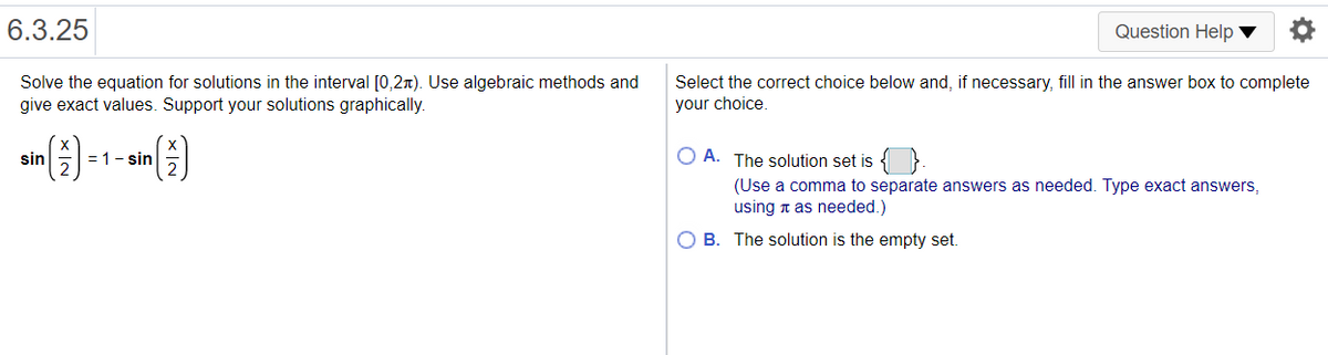 6.3.25
Question Help ▼
Solve the equation for solutions in the interval [0,2x). Use algebraic methods and
Select the correct choice below and, if necessary, fill in the answer box to complete
your choice.
give exact values. Support your solutions graphically.
)
= 1- sin
O A. The solution set is { }.
sin
(Use a comma to separate answers as needed. Type exact answers,
using n as needed.)
O B. The solution is the empty set.
