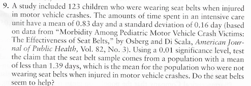 A study included 123 children who were wearing seat belts when injured
in motor vehicle crashes. The amounts of time spent in an intensive care
unit have a mean of 0.83 day and a standard deviation of 0.16 day (based
on data from “Morbidity Among Pediatric Motor Vehicle Crash Victims:
The Effectiveness of Seat Belts," by Osberg and Di Scala, American Jour-
nal of Public Health, Vol. 82, No. 3). Using a 0.01 significance level, test
the claim that the seat belt sample comes from a population with a mean
of less than 1.39 days, which is the mean for the population who were not
wearing seat belts when injured in motor vehicle crashes. Do the seat belts
seem to help?
