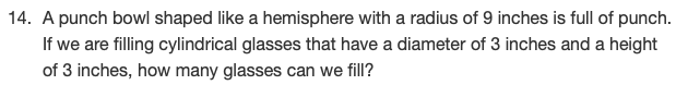 **Problem 14: Volume Measurements**

A punch bowl shaped like a hemisphere with a radius of 9 inches is full of punch. If we are filling cylindrical glasses that have a diameter of 3 inches and a height of 3 inches, how many glasses can we fill?

**Explanation:**

To solve this problem, we need to calculate the volume of the punch bowl (which is a hemisphere) and the volume of one cylindrical glass. We will then divide the total volume of the punch in the bowl by the volume of one glass to find out how many glasses we can fill.

1. **Volume of the Hemisphere:**

   The volume \( V \) of a hemisphere is given by the formula:
   \[
   V = \frac{2}{3} \pi r^3
   \]
   where \( r \) is the radius of the hemisphere.

   For the punch bowl:
   \[
   r = 9 \, \text{inches}
   \]

   So,
   \[
   V_{\text{hemisphere}} = \frac{2}{3} \pi (9)^3 = \frac{2}{3} \pi (729) = 486 \pi \, \text{cubic inches}
   \]

2. **Volume of One Cylindrical Glass:**

   The volume \( V \) of a cylinder is given by the formula:
   \[
   V = \pi r^2 h
   \]
   where \( r \) is the radius of the base and \( h \) is the height of the cylinder.

   For the cylindrical glass:
   \[
   r = \frac{\text{diameter}}{2} = \frac{3}{2} = 1.5 \, \text{inches}
   \]
   and
   \[
   h = 3 \, \text{inches}
   \]

   So,
   \[
   V_{\text{cylinder}} = \pi (1.5)^2 (3) = \pi (2.25)(3) = 6.75 \pi \, \text{cubic inches}
   \]

3. **Number of Glasses Filled:**

   To find out how many cylindrical glasses we can fill, divide the volume of the punch in the bowl by the volume of one glass:
   \[
   \frac{V_{\