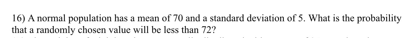 16) A normal population has a mean of 70 and a standard deviation of 5. What is the probability
that a randomly chosen value will be less than 72?
