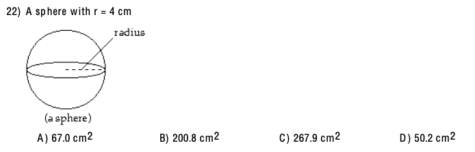 ### Question 22: Surface Area of a Sphere

#### Problem Statement
A sphere with a radius (r) of 4 cm is given. Calculate the surface area of the sphere.

#### Diagram
The diagram provided shows a sphere with a labeled radius. The radius is indicated as a line extending from the center of the sphere to its surface. The sphere is simply labeled as "a sphere."

#### Options
- A) 67.0 cm²
- B) 200.8 cm²
- C) 267.9 cm²
- D) 50.2 cm²

#### Explanation
To solve this problem, you will use the formula for the surface area of a sphere:

\[ \text{Surface Area} = 4 \pi r^2 \]

Given:
- Radius \( r = 4 \, \text{cm} \)
- \(\pi \approx 3.14\)

Step-by-Step Solution:
1. Calculate \( r^2 \):
\[ r^2 = 4^2 = 16 \, \text{cm}^2 \]
2. Multiply by \(\pi\):
\[ 4 \pi r^2 = 4 \times 3.14 \times 16 \]
3. Simplify the multiplication:
\[ 4 \times 3.14 = 12.56 \]
\[ 12.56 \times 16 = 200.96 \, \text{cm}^2 \]

The closest option to 200.96 cm² is:
- **B) 200.8 cm²**

Thus, the answer is **B) 200.8 cm²**.