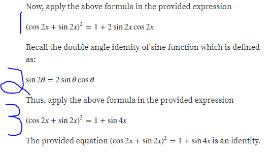 Now, apply the above formula in the provided expression
(cos 2x + sin 2x)? = 1 +2 sin 2x cos 2x
Recall the double angle identity of sine function which is defined
as:
sin 20 = 2 sin 0 cos 0
Thus, apply the above formula in the provided expression
(cos 2x + sin 2x)² = 1 + sin 4x
The provided equation (cos 2x + sin 2x)? = 1+ sin 4xr is an identity.
