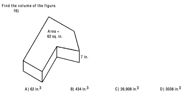 ### Volume Calculation of Composite Figure

#### Problem Statement:

**Find the volume of the figure.**

#### Provided Data: 
- The area of the L-shaped base is 62 square inches.
- The height of the figure is 7 inches.

#### Question:
16) 

#### Figure:

A three-dimensional L-shaped figure is depicted with the base area labeled as 62 square inches and height as 7 inches.

#### Options:
A) 62 in³
B) 434 in³
C) 26,908 in³
D) 3038 in³

#### Explanation:

To determine the volume of the figure, use the formula for the volume of a prism:
\[ \text{Volume} = \text{Base Area} \times \text{Height} \]

Given:
- Base Area = 62 sq. in.
- Height = 7 in.

Calculate:
\[ \text{Volume} = 62 \, \text{sq. in.} \times 7 \, \text{in.} = 434 \, \text{in.}³ \]

#### Answer:
B) 434 in³