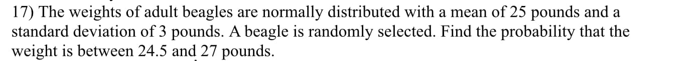 17) The weights of adult beagles are normally distributed with a mean of 25 pounds and a
standard deviation of 3 pounds. A beagle is randomly selected. Find the probability that the
weight is between 24.5 and 27 pounds.
