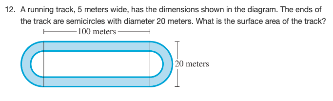 **12. A running track, 5 meters wide, has the dimensions shown in the diagram. The ends of the track are semicircles with a diameter of 20 meters. What is the surface area of the track?**

**Diagram Explanation:**
- The diagram shows a top-down view of a running track.
- The track has straight sections of 100 meters in length, connected by semicircular sections at each end.
- Each semicircle has a diameter of 20 meters.
- The width of the track around its length is 5 meters.

**Steps to Solve:**

To find the surface area of the track, we need to consider both the rectangular and semicircular parts of the track and then account for the overall width across its dimensions. 

**Calculate the area of the rectangular part:**
- Length: 100 meters
- Width: 20 meters (as the diameter of semicircles determines the rectangle's width)

\[ \text{Area of rectangle} = \text{Length} \times \text{Width} = 100 \, \text{meters} \times 20 \, \text{meters} = 2000 \, \text{square meters} \]

**Calculate the area of the semicircular parts:**
- The total length of the semicircles is equivalent to one full circle since there are two semicircles.
- The radius of the semicircles is 10 meters (since the diameter is 20 meters).

\[ \text{Area of a full circle} = \pi \times (\text{radius})^2 = \pi \times (10 \, \text{meters})^2 = 100\pi \, \text{square meters} \]

**Calculate the total area of the track:**
- Sum the area of the rectangular part and the area of the semicircular parts:

\[ \text{Total Surface Area} = \text{Area of rectangle} + \text{Area of full circle} = 2000 \, \text{square meters} + 100\pi \, \text{square meters} \]

Let's take π ≈ 3.14 for an approximate numerical result:

\[ 100\pi \, \text{square meters} ≈ 100 \times 3.14 = 314 \, \text{square meters} \]

\[ \text{Total Surface Area} ≈ 2000 \,