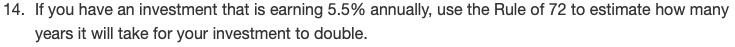 If you have an investment that is earning 5.5% annually, use the Rule of 72 to estimate how many
years it will take for your investment to double.
