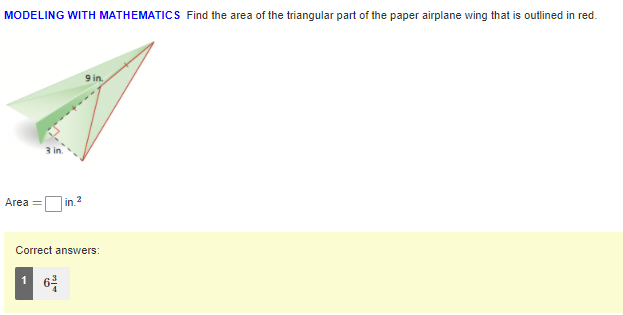 MODELING WITH MATHEMATICS Find the area of the triangular part of the paper airplane wing that is outlined in red.
9 in.
3 in.
2
Area =
in.
Correct answers:
1 6
