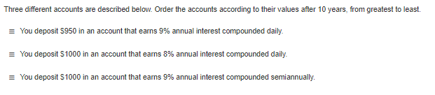 Three different accounts are described below. Order the accounts according to their values after 10 years, from greatest to least.
= You deposit $950 in an account that earns 9% annual interest compounded daily.
= You deposit $1000 in an account that earns 8% annual interest compounded daily.
= You deposit S1000 in an account that earns 9% annual interest compounded semiannually.
