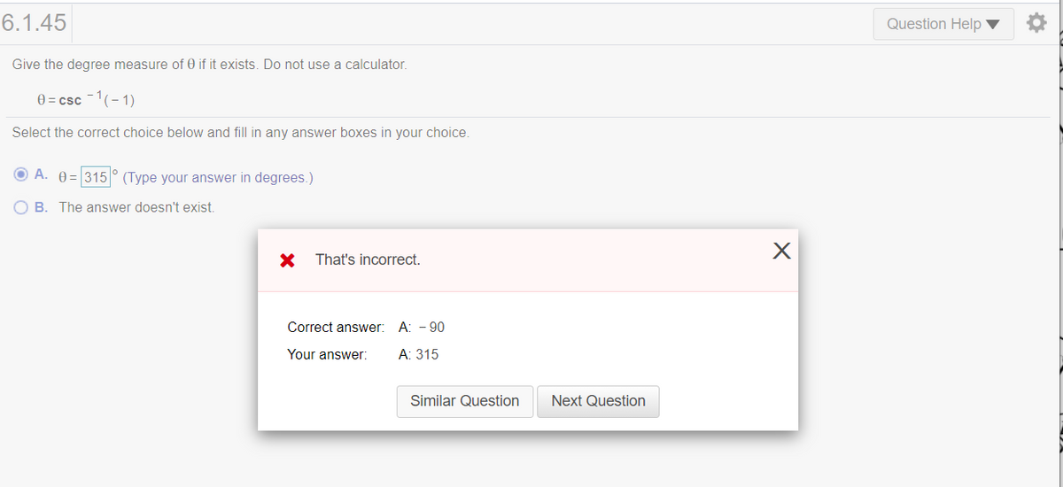 6.1.45
Question Help ▼
Give the degree measure of 0 if it exists. Do not use a calculator.
0 = csc -1(-1)
Select the correct choice below and fill in any answer boxes in your choice.
O A. 0 = 315° (Type your answer in degrees.)
B. The answer doesn't exist.
That's incorrect.
Correct answer: A: - 90
Your answer:
А: 315
Similar Question
Next Question
