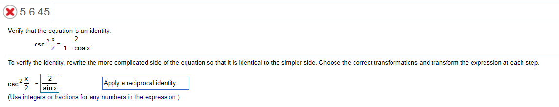 5.6.45
Verify that the equation is an identity.
2
csc
1- cos X
To verify the identity, rewrite the more complicated side of the equation so that it is identical to the simpler side. Choose the correct transformations and transform the expression at each step.
2
csc 2
Apply a reciprocal identity.
sin x
(Use integers or fractions for any numbers in the expression.)
