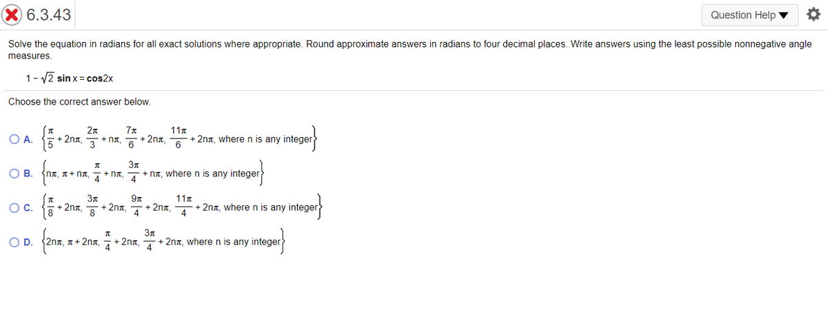 Question Help ▼
X 6.3.43
Solve the equation in radians for all exact solutions where appropriate. Round approximate answers in radians to four decimal places. Write answers using the least possible nonnegative angle
measures.
1- v2 sin x= cos2x
Choose the correct answer below.
2n
11n
OA.
+ 2nt.
3
+ 2na,
+ 2nn, wheren is any
6
+ nT.
6
3n
OB.
nT, A+ Nt, A
+ NT,
+ na, where n is any integer
4
11r
+ 2nx, 4
8
+ 2nn, where n is any integer
4
+ 2na,
OC.
+ 2nn,
8
3n
fom
OD.
ηπ, π+ 2η ,
4
+ 2nx,
4
+ 2nt, where n is any integer
