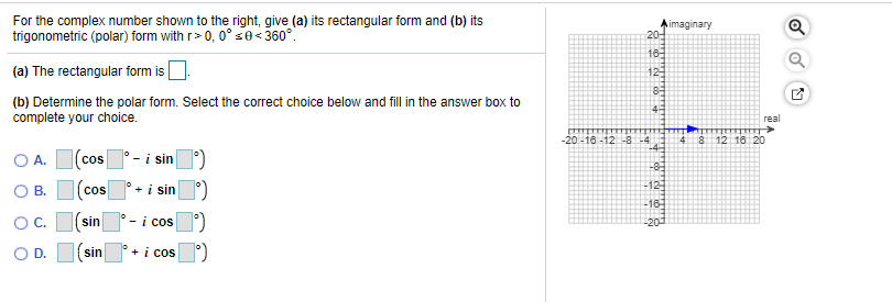 For the complex number shown to the right, give (a) its rectangular form and (b) its
trigonometric (polar) form with r> 0, 0° se< 360°.
imaginary
20-
16-
(a) The rectangular form is
12
(b) Determine the polar form. Select the correct choice below and fill in the answer box to
complete your choice.
4-
real
-20-16 -12 -8 -4
-4
4 8 12 16 20
O A.
cos - i sin
-8
OB.
+ i sin
-12
cos
-16-
OC.
sin
- i cos
-20
O D. I(sin
+ i cos
