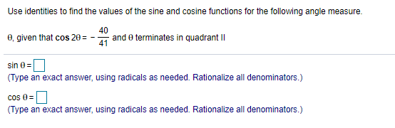 Use identities to find the values of the sine and cosine functions for the following angle measure.
0, given that cos 20 =
40
and e terminates in quadrant I|
41
sin e=
(Type an exact answer, using radicals as needed. Rationalize all denominators.)
cos 8=
(Type an exact answer, using radicals as needed. Rationalize all denominators.)
