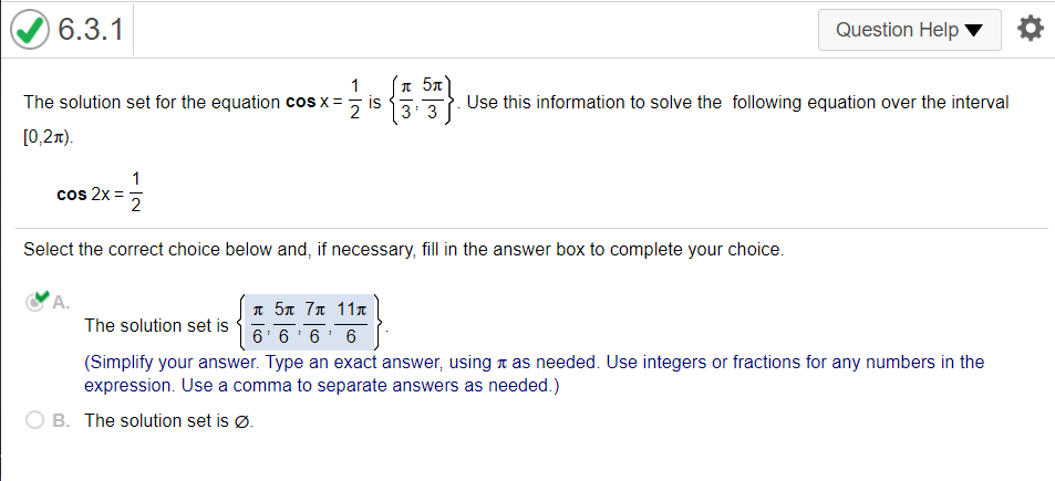 6.3.1
Question Help
I 57
Use this information to solve the following equation over the interval
1
The solution set for the equation cos x=
is
2
3
[0,2x).
1
cos 2x =
2
Select the correct choice below and, if necessary, fill in the answer box to complete your choice.
A.
I 5n 7n 11T
The solution set is
6' 6
6
6
(Simplify your answer. Type an exact answer, using a as needed. Use integers or fractions for any numbers in the
expression. Use a comma to separate answers as needed.)
B. The solution set is Ø.
