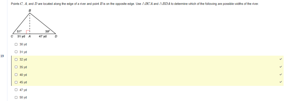 Points C, A, and D are located along the edge of a river and point Bis on the opposite edge. Use ABCA and ABDA to determine which of the following are possible widths of the river.
51°
39
31 yd A
47 yd
O 30 yd
O 31 yd
19
O 32 yd
O 35 yd
O 40 yd
O 45 yd
O 47 yd
O 50 yd
> > > >
