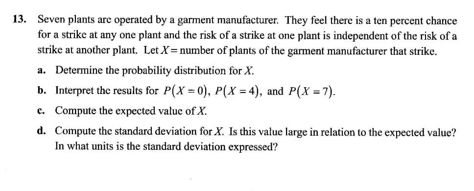 13. Ševen plants arc operated by a garment manufacturer. They feel there is a ten percent chance
for a strike at any one plant and the risk of a strike at one plant is independent of the risk of a
strike at another plant. Let X=number of plants of the garment manufacturer that strike.
a. Determine the probability distribution for X.
b. Interpret the results for P(X = 0), P(X = 4), and P(X =7).
c. Compute the expected value of X.
d. Compute the standard deviation for X. Is this value large in relation to the expected value?
In what units is the standard deviation expressed?
