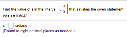 Find the value of s in the interval 0,
cos s = 0.8642
that satisfies the given statement.
S=
radians
(Round to eight decimal places as needed.)
