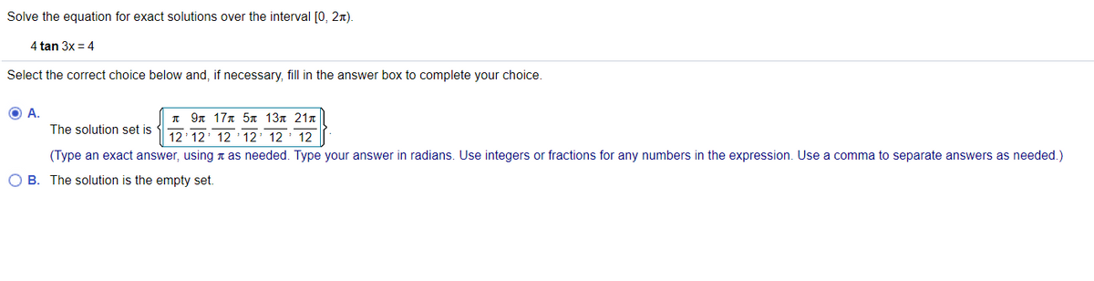 Solve the equation for exact solutions over the interval [0, 2n).
4 tan 3x = 4
Select the correct choice below and, if necessary, fill in the answer box to complete your choice.
O A.
I 9n 17n 5n 137 21n
The solution set is
12 12 12 ' 12' 12' 12
(Type an exact answer, using n as needed. Type your answer in radians. Use integers or fractions for any numbers in the expression. Use a comma to separate answers as needed.)
O B. The solution is the empty set.
