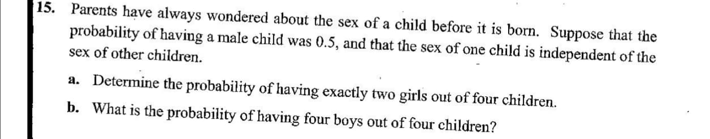 Parents have always wondered about the sex of a child before it is born. Suppose that the
probability of having a male child was 0.5, and that the sex of one child is independent of the
15.
sex of other children.
a. Determine the probability of having exactly two girls out of four children.
b. What is the probability of having four boys out of four children?
