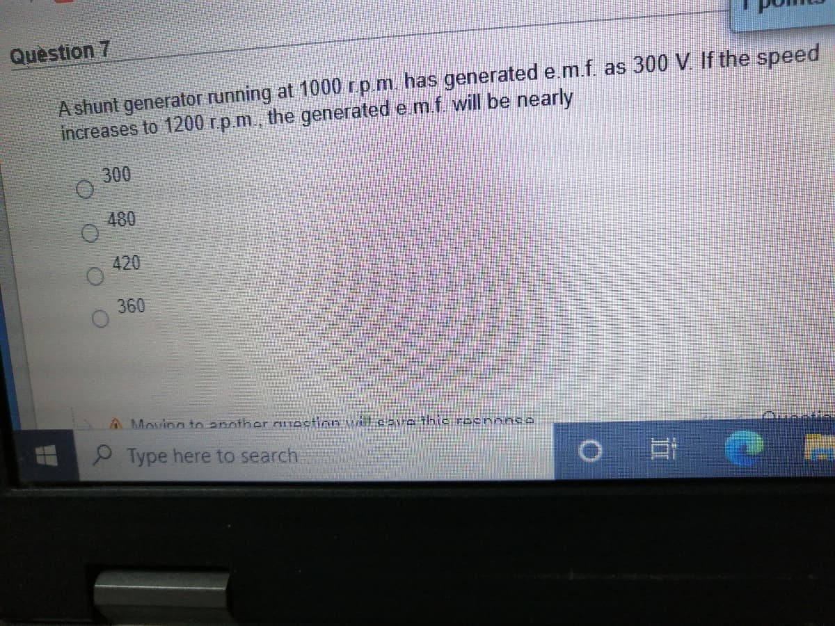 Quèstion 7
A shunt generator running at 1000 r.p.m. has generated e.m.f. as 300 V. If the speed
increases to 1200 r.p.m., the generated e.m.f. will be nearly
300
480
420
360
A Movinn to another ouestion will caro thic roenonco
P Type here to search
O O O O
