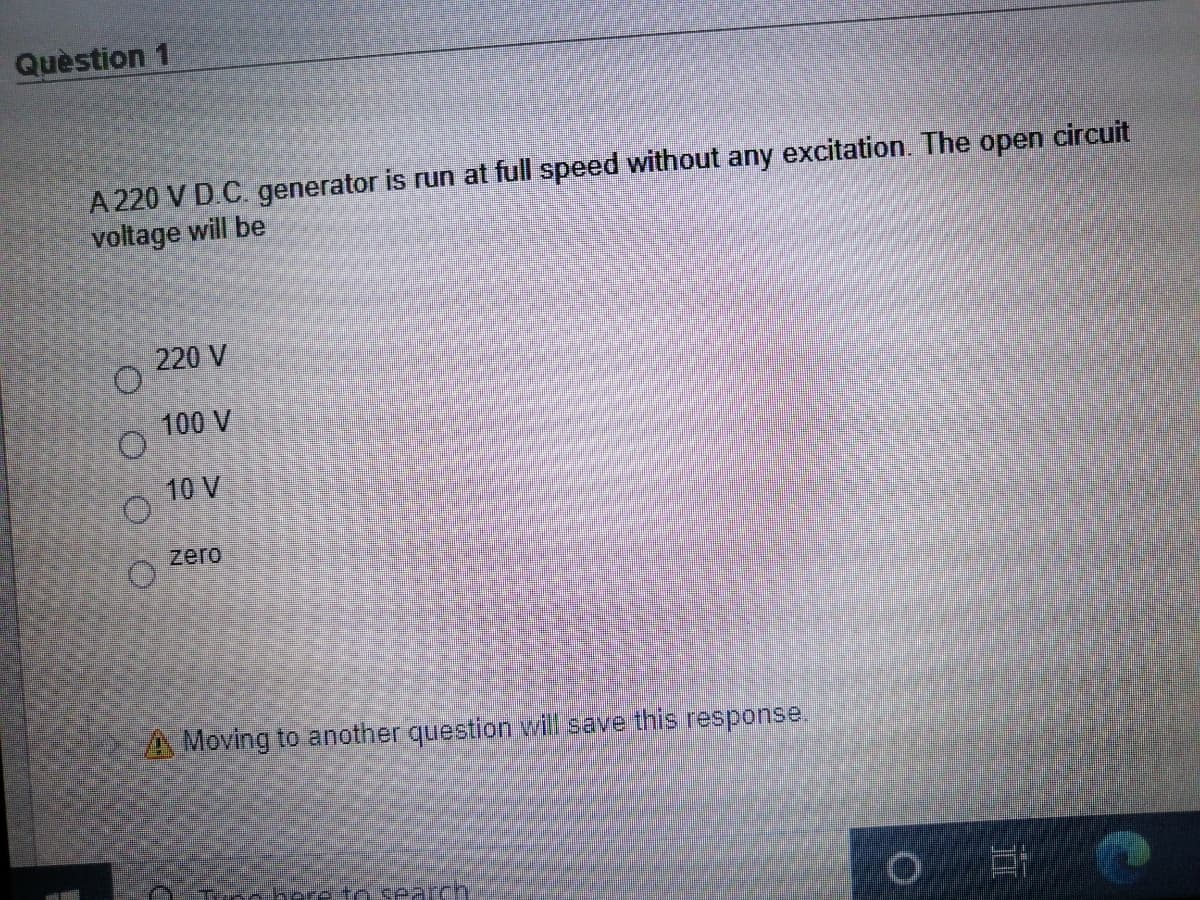 Quèstion 1
A 220 V DC. generator is run at full speed without any excitation. The open circuit
voltage will be
220 V
100 V
10 V
zero
A Moving to another question will save this response.
mobere n search.
O O OO
