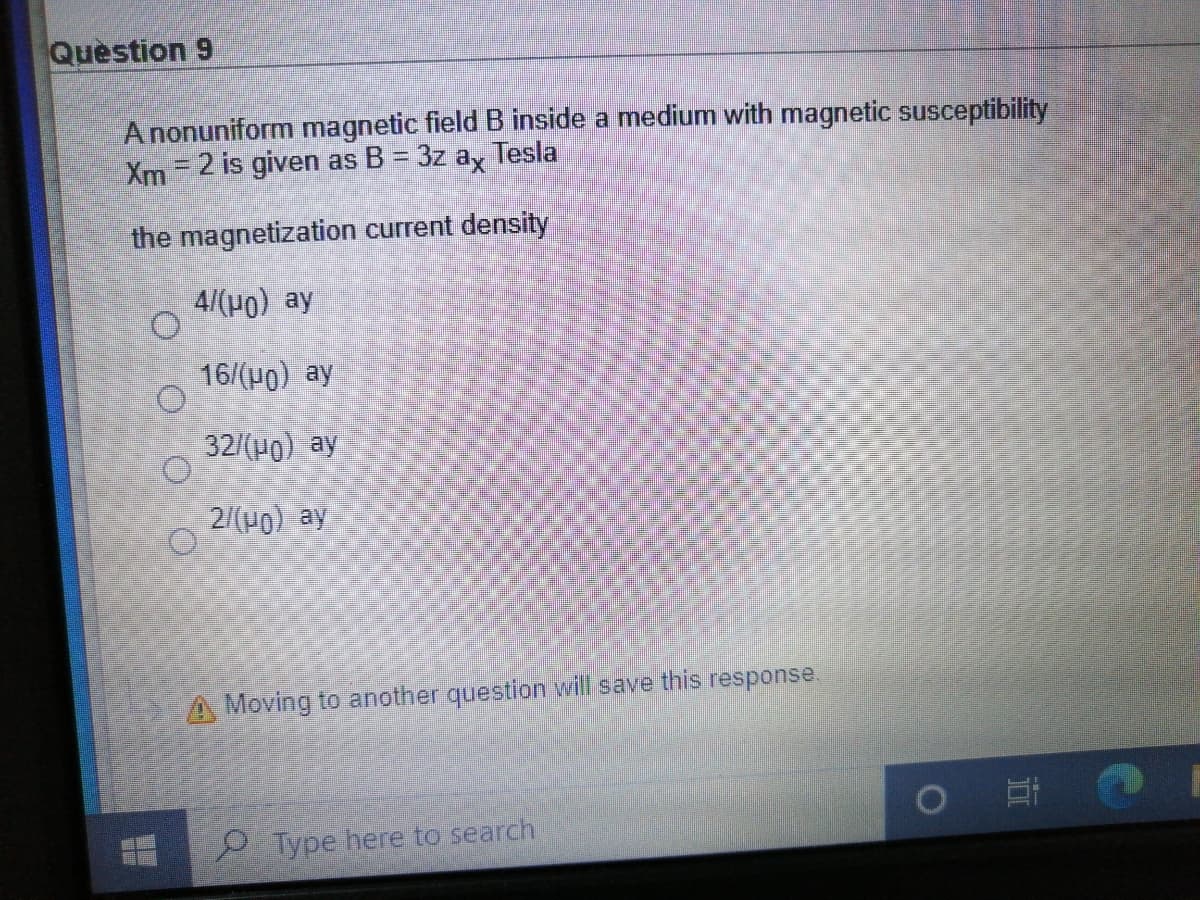 Question 9
A nonuniform magnetic field B inside a medium with magnetic susceptibility
Xm= 2 is given as B = 3z ay Tesla
the magnetization current density
4/(H0) ay
16/(H0) ay
32/(H0) ay
2/(Po) ay
A Moving to another question will save this response.
P Type here to search
