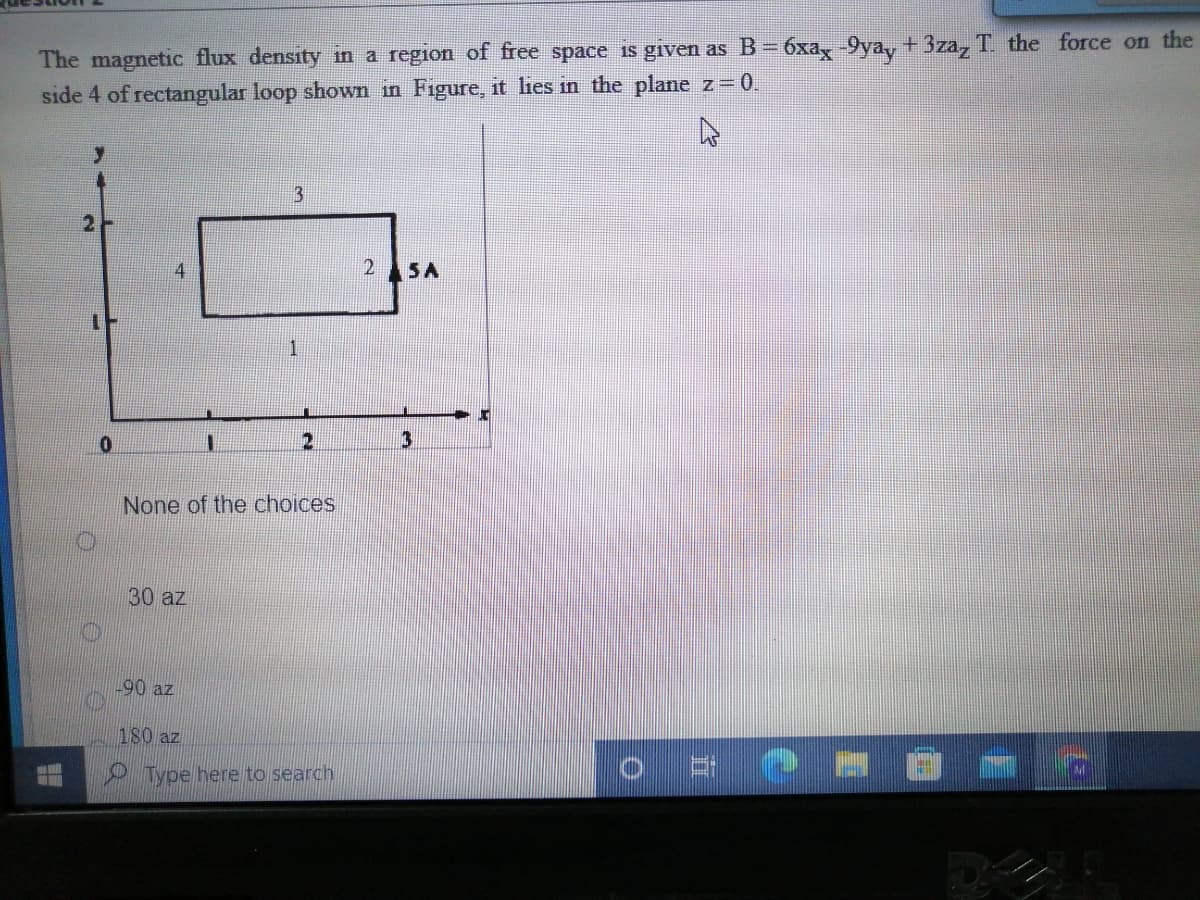 The magnetic flux density in a region of free space is given as B= 6xa,-9ya, + 3za, T. the force on the
side 4 of rectangular loop shown in Figure, it lies in the plane z 0.
2
2 5A
3
None of the choices
30 az
-90 az
180 az
Type here to search
