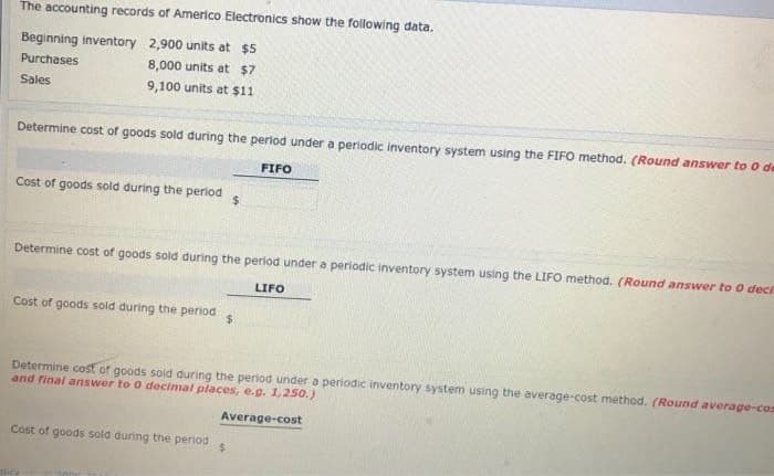 The accounting records of Americo Electronics show the following data.
Beginning inventory 2,900 units at $5
Purchases
8,000 units at $7
Sales
9,100 units at $11
Determine cost of goods sold during the period under a periodic inventory system using the FIFO method. (Round answer to 0 de
FIFO
Cost of goods sold during the period
Determine cost of goods sold during the period under a periodic inventory system using the LIFO method. (Round answer to 0 deci
LIFO
$
Cost of goods sold during the period $
Determine cost of goods sold during the period under a periodic inventory system using the average-cost method. (Round average-com
and final answer to 0 decimal places, e.g. 1,250.)
Average-cost
Cost of goods sold during the period
$