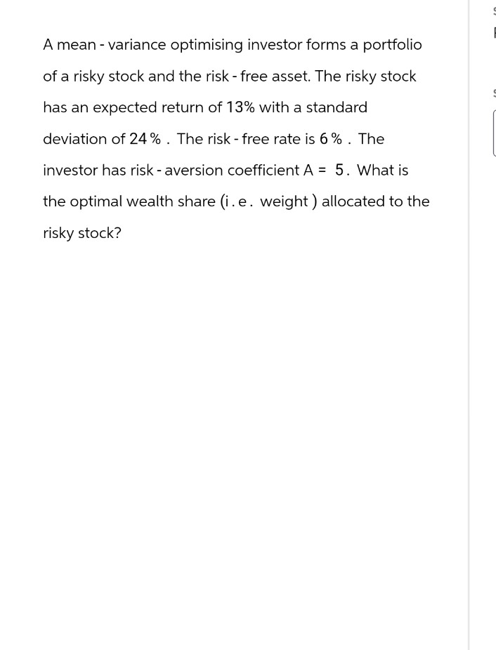 A mean - variance optimising investor forms a portfolio
of a risky stock and the risk - free asset. The risky stock
has an expected return of 13% with a standard
deviation of 24%. The risk - free rate is 6%. The
investor has risk-aversion coefficient A = 5. What is
the optimal wealth share (i.e. weight) allocated to the
risky stock?