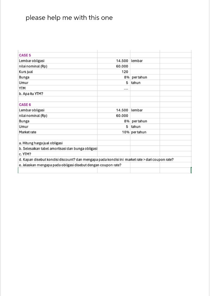 please help me with this one
CASE 5
Lembar obligasi
nilai nominal (Rp)
Kurs jual
Bunga
Umur
YTM
b. Apa itu YTM?
CASE 6
Lembar obligasi
nilai nominal (Rp)
Bunga
Umur
Market rate
14.500 lembar
60.000
120
8% per tahun
5 tahun
14.500 lembar
60.000
8% per tahun
5 tahun
10% per tahun
a. Hitung harga jual obligasi
b. Selesaikan tabel amortisasi dan bunga obligasi
c. YTM?
d. Kapan disebut kondisi discount? dan mengapa pada kondisi ini market rate > dari coupon rate?
e. Jelaskan mengapa pada obligasi disebut dengan coupon rate?