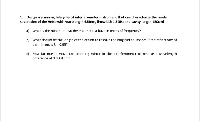 1. Design a scanning Fabry-Perot interferometer instrument that can characterize the mode
separation of the HeNe with wavelength 633nm, linewidth 1.5GHz and cavity length 150cm?
a) What is the minimum FSR the etalon must have in terms of frequency?
b) What should be the length of the etalon to resolve the longitudinal modes if the reflectivity of
the mirrors is R 0.95?
c) How far must I move the scanning mirror in the interferometer to resolve a wavelength
difference of 0.0001nm?